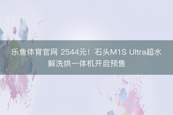 乐鱼体育官网 2544元！石头M1S Ultra超水解洗烘一体机开启预售
