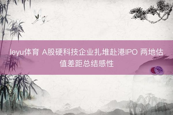 leyu体育 A股硬科技企业扎堆赴港IPO 两地估值差距总结感性