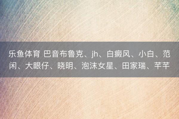 乐鱼体育 巴音布鲁克、jh、白癜风、小白、范闲、大眼仔、晓明、泡沫女星、田家瑞、芊芊