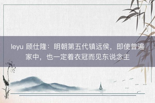 leyu 顾仕隆:明朝第五代镇远侯,即使普遍家中,也一定着衣冠而见东说念主