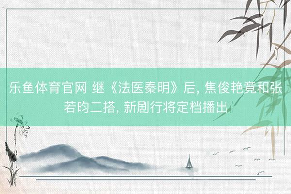 乐鱼体育官网 继《法医秦明》后， 焦俊艳竟和张若昀二搭， 新剧行将定档播出
