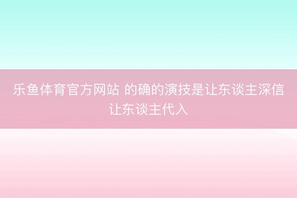 乐鱼体育官方网站 的确的演技是让东谈主深信让东谈主代入