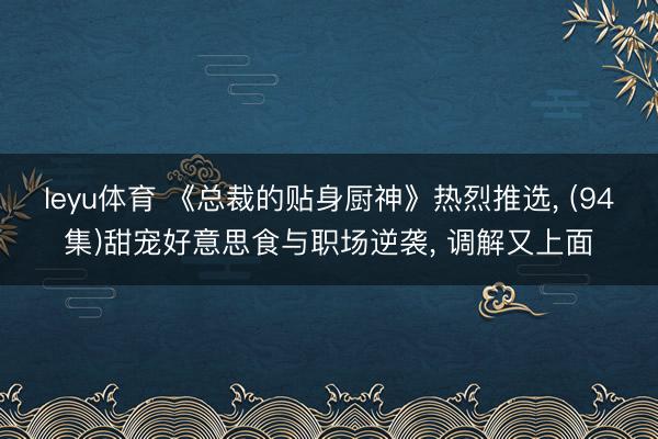leyu体育 《总裁的贴身厨神》热烈推选， (94集)甜宠好意思食与职场逆袭， 调解又上面