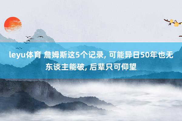 leyu体育 詹姆斯这5个记录， 可能异日50年也无东谈主能破， 后辈只可仰望