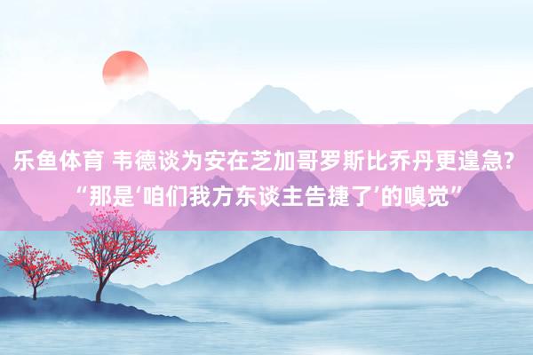 乐鱼体育 韦德谈为安在芝加哥罗斯比乔丹更遑急? “那是‘咱们我方东谈主告捷了’的嗅觉”