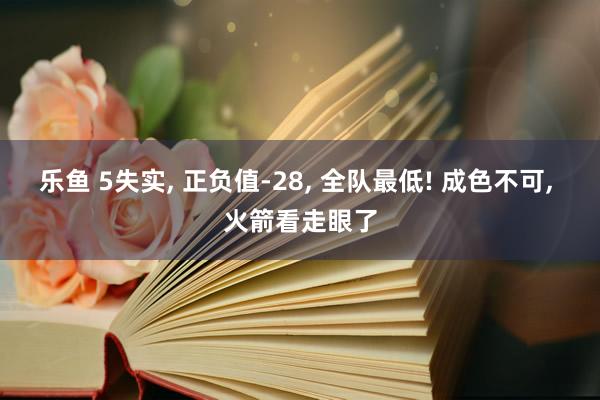 乐鱼 5失实， 正负值-28， 全队最低! 成色不可， 火箭看走眼了