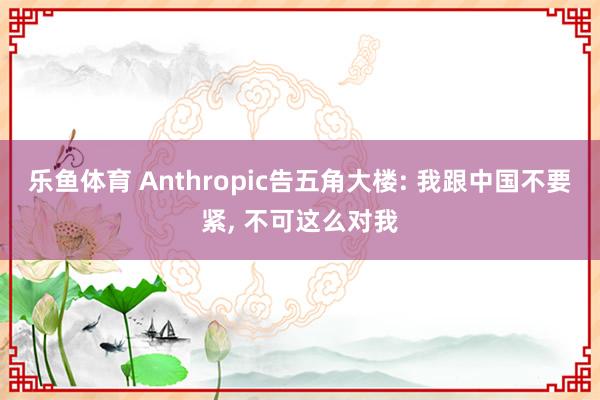 乐鱼体育 Anthropic告五角大楼: 我跟中国不要紧， 不可这么对我