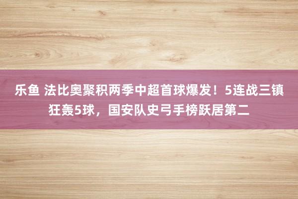 乐鱼 法比奥聚积两季中超首球爆发！5连战三镇狂轰5球，国安队史弓手榜跃居第二