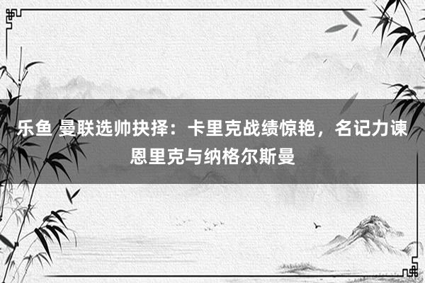 乐鱼 曼联选帅抉择：卡里克战绩惊艳，名记力谏恩里克与纳格尔斯曼