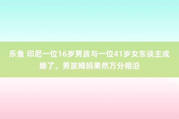 乐鱼 印尼一位16岁男孩与一位41岁女东谈主成婚了。男孩姆妈果然万分相沿