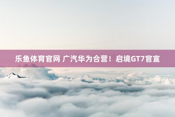 乐鱼体育官网 广汽华为合营！启境GT7官宣