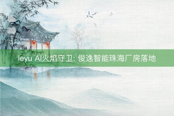 leyu AI火焰守卫: 俊逸智能珠海厂房落地