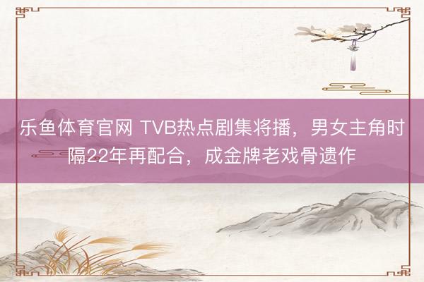 乐鱼体育官网 TVB热点剧集将播，男女主角时隔22年再配合，成金牌老戏骨遗作