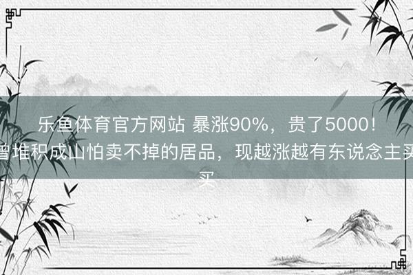 乐鱼体育官方网站 暴涨90%，贵了5000！曾堆积成山怕卖不掉的居品，现越涨越有东说念主买