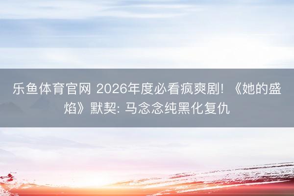 乐鱼体育官网 2026年度必看疯爽剧! 《她的盛焰》默契: 马念念纯黑化复仇