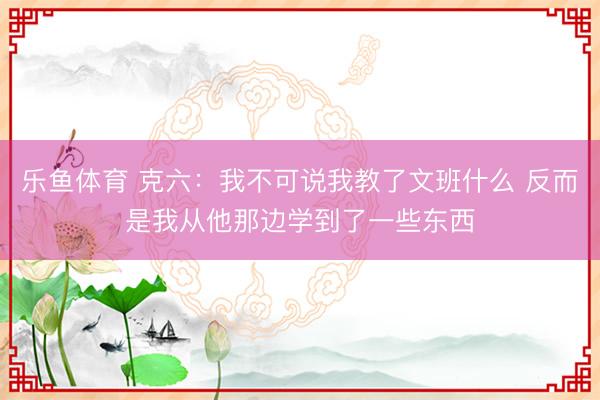 乐鱼体育 克六：我不可说我教了文班什么 反而是我从他那边学到了一些东西