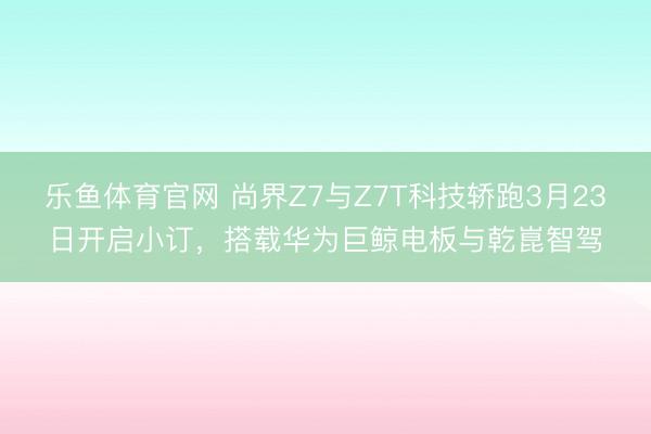 乐鱼体育官网 尚界Z7与Z7T科技轿跑3月23日开启小订，搭载华为巨鲸电板与乾崑智驾