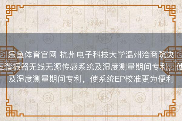 乐鱼体育官网 杭州电子科技大学温州洽商院央求基于伪厄米物理的三谐振器无线无源传感系统及湿度测量期间专利，使系统EP校准更为便利