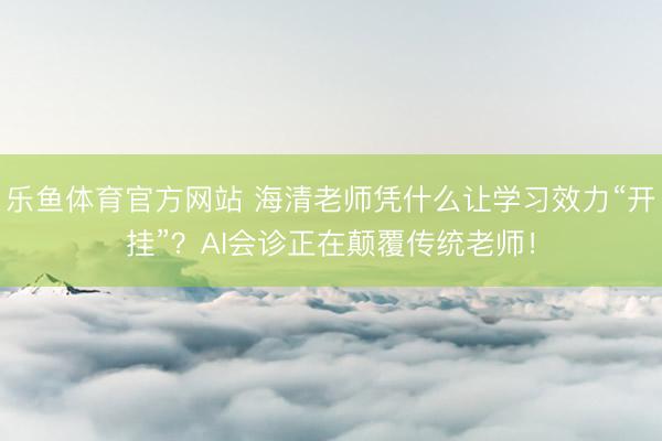 乐鱼体育官方网站 海清老师凭什么让学习效力“开挂”？AI会诊正在颠覆传统老师！