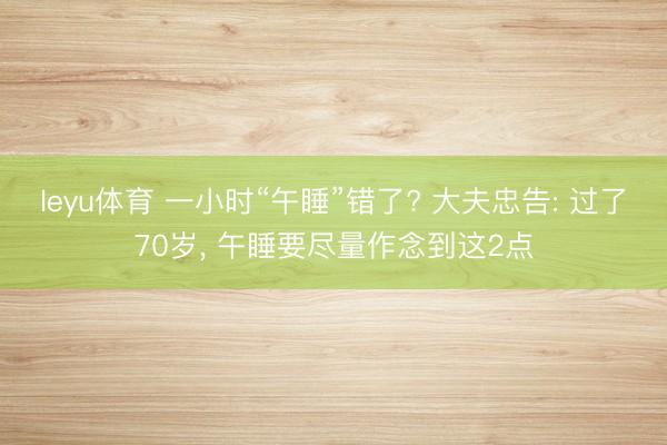 leyu体育 一小时“午睡”错了? 大夫忠告: 过了70岁， 午睡要尽量作念到这2点