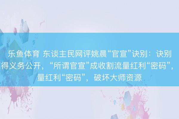 乐鱼体育 东谈主民网评姚晨“官宣”诀别：诀别纯熟私务，莫得义务公开，“所谓官宣”成收割流量红利“密码”，破坏大师资源