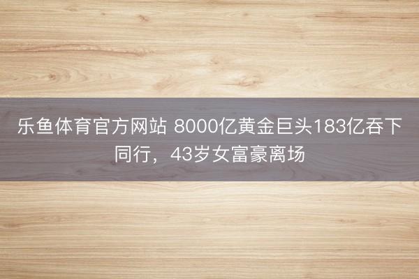 乐鱼体育官方网站 8000亿黄金巨头183亿吞下同行，43岁女富豪离场