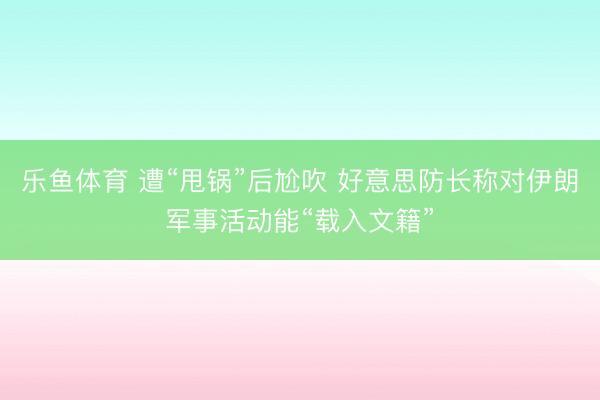 乐鱼体育 遭“甩锅”后尬吹 好意思防长称对伊朗军事活动能“载入文籍”