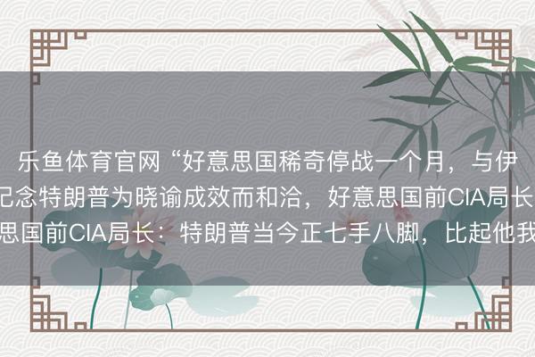 乐鱼体育官网 “好意思国稀奇停战一个月，与伊朗达成条约”，以色列记念特朗普为晓谕成效而和洽，好意思国前CIA局长：特朗普当今正七手八脚，比起他我更信伊朗