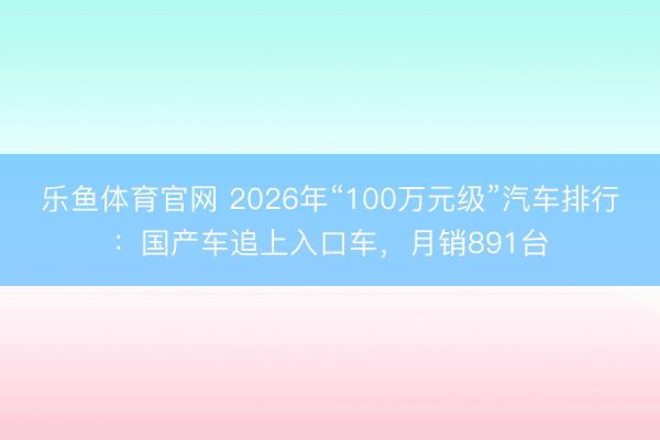 乐鱼体育官网 2026年“100万元级”汽车排行：国产车追上入口车，月销891台