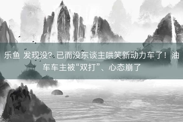 乐鱼 发现没？已而没东谈主哄笑新动力车了！油车车主被“双打”、心态崩了