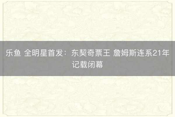 乐鱼 全明星首发：东契奇票王 詹姆斯连系21年记载闭幕
