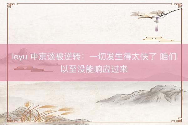 leyu 申京谈被逆转：一切发生得太快了 咱们以至没能响应过来