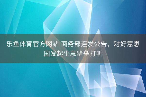 乐鱼体育官方网站 商务部连发公告，对好意思国发起生意壁垒打听