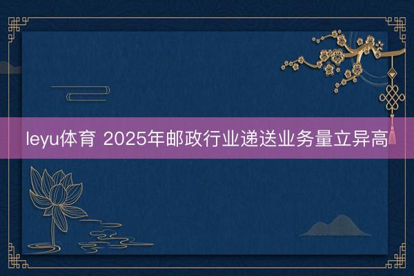 leyu体育 2025年邮政行业递送业务量立异高