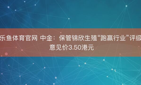 乐鱼体育官网 中金：保管锦欣生殖“跑赢行业”评级 意见价3.50港元