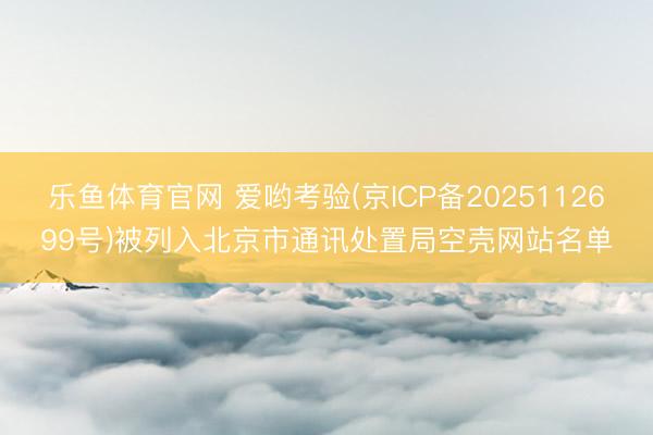 乐鱼体育官网 爱哟考验(京ICP备2025112699号)被列入北京市通讯处置局空壳网站名单