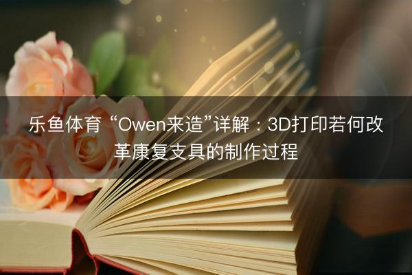 乐鱼体育 “Owen来造”详解 : 3D打印若何改革康复支具的制作过程