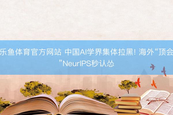 乐鱼体育官方网站 中国AI学界集体拉黑! 海外“顶会”NeurIPS秒认怂