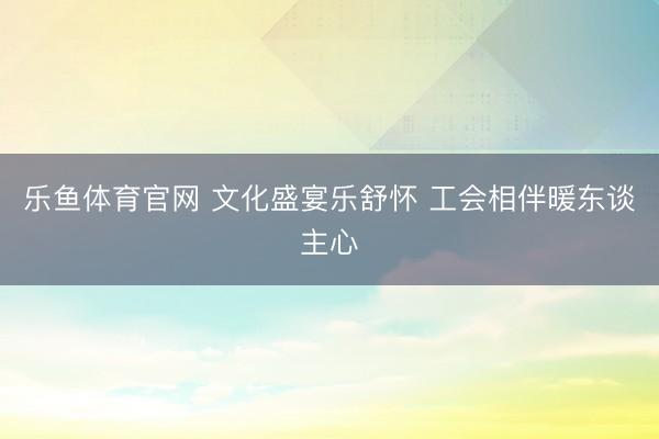 乐鱼体育官网 文化盛宴乐舒怀 工会相伴暖东谈主心