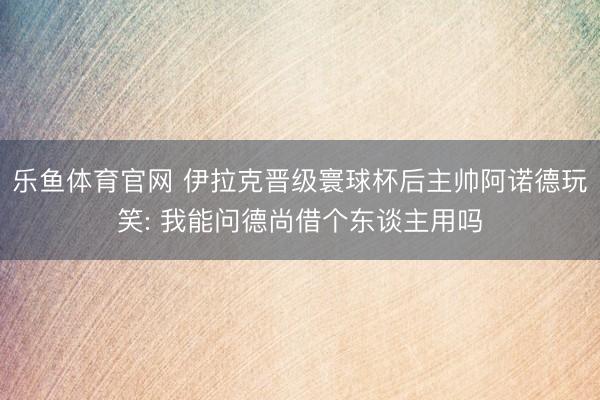 乐鱼体育官网 伊拉克晋级寰球杯后主帅阿诺德玩笑: 我能问德尚借个东谈主用吗