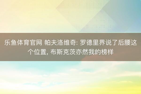 乐鱼体育官网 帕夫洛维奇: 罗德里界说了后腰这个位置， 布斯克茨亦然我的榜样