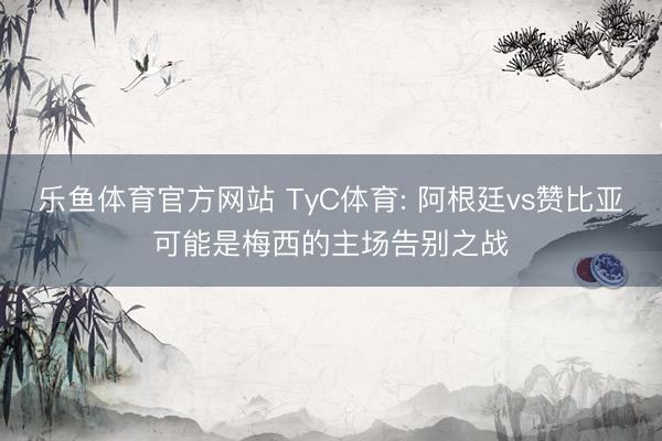 乐鱼体育官方网站 TyC体育: 阿根廷vs赞比亚可能是梅西的主场告别之战