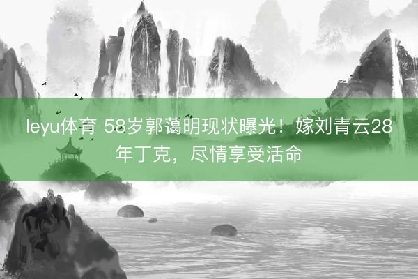 leyu体育 58岁郭蔼明现状曝光！嫁刘青云28年丁克，尽情享受活命