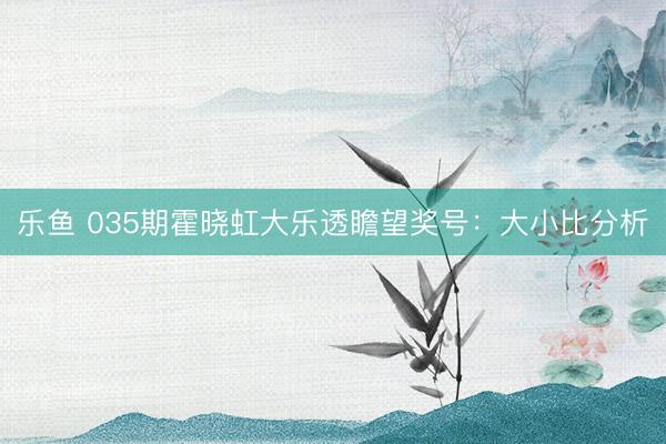 乐鱼 035期霍晓虹大乐透瞻望奖号：大小比分析