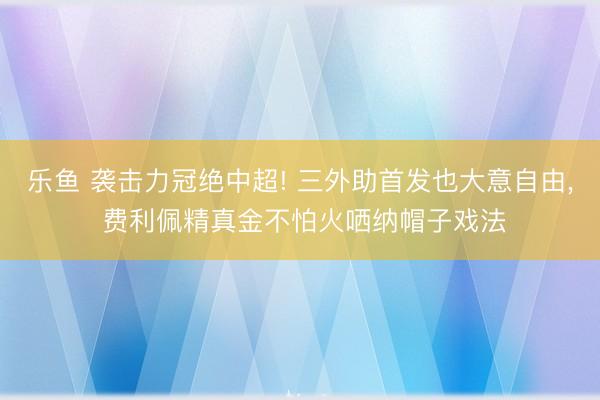 乐鱼 袭击力冠绝中超! 三外助首发也大意自由， 费利佩精真金不怕火哂纳帽子戏法