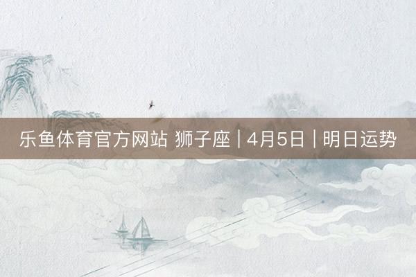 乐鱼体育官方网站 狮子座 | 4月5日 | 明日运势