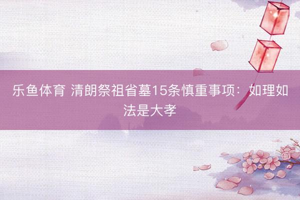 乐鱼体育 清朗祭祖省墓15条慎重事项:如理如法是大孝
