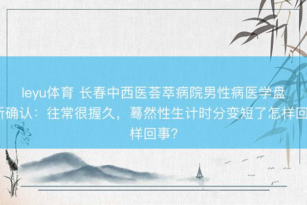 leyu体育 长春中西医荟萃病院男性病医学盘问所确认:往常很握久,蓦然性生计时分变短了怎样回事?