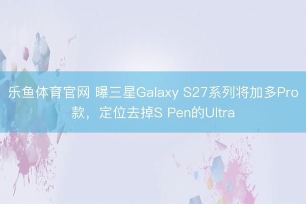 乐鱼体育官网 曝三星Galaxy S27系列将加多Pro款，定位去掉S Pen的Ultra