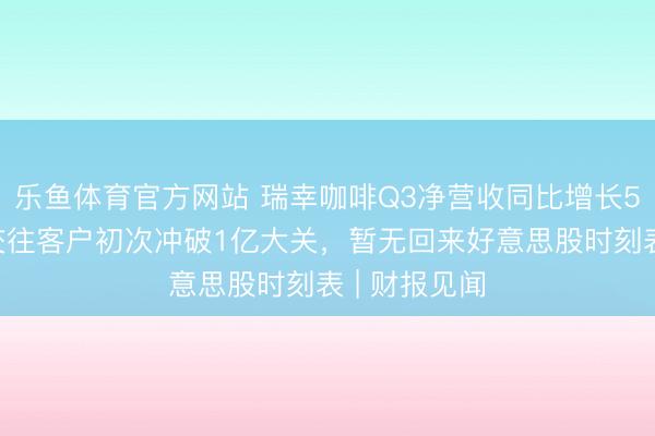 乐鱼体育官方网站 瑞幸咖啡Q3净营收同比增长50%，月均交往客户初次冲破1亿大关，暂无回来好意思股时刻表 | 财报见闻